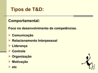 Tipos de T&D:
Comportamental:
Foco no desenvolvimento de competências.
 Comunicação
 Relacionamento Interpessoal
 Liderança
 Controle
 Organização
 Motivação
 etc
 