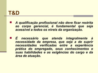 T&D
 A qualificação profissional não deve ficar restrita
ao corpo gerencial, é fundamental que seja
acessível a todos os níveis da organização.
 É necessário que atenda integralmente à
necessidade da empresa, que seja a de suprir
necessidades verificadas entre a experiência
prática do empregado, seus conhecimentos e
suas habilidades e as exigências do cargo e da
área de atuação.
 
