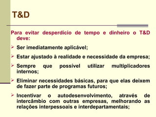 T&D
Para evitar desperdício de tempo e dinheiro o T&D
deve:
 Ser imediatamente aplicável;
 Estar ajustado à realidade e necessidade da empresa;
 Sempre que possível utilizar multiplicadores
internos;
 Eliminar necessidades básicas, para que elas deixem
de fazer parte de programas futuros;
 Incentivar o autodesenvolvimento, através de
intercâmbio com outras empresas, melhorando as
relações interpessoais e interdepartamentais;
 