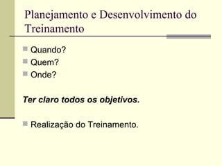 Planejamento e Desenvolvimento do
Treinamento
 Quando?
 Quem?
 Onde?
Ter claro todos os objetivos.
 Realização do Treinamento.
 