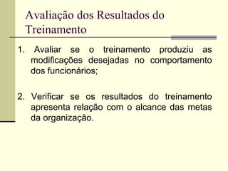 Avaliação dos Resultados do
Treinamento
1. Avaliar se o treinamento produziu as
modificações desejadas no comportamento
dos funcionários;
2. Verificar se os resultados do treinamento
apresenta relação com o alcance das metas
da organização.
 