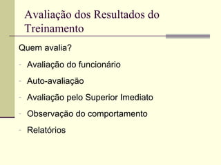 Avaliação dos Resultados do
Treinamento
Quem avalia?
- Avaliação do funcionário
- Auto-avaliação
- Avaliação pelo Superior Imediato
- Observação do comportamento
- Relatórios
 