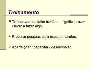 Treinamento
 Treinar vem do latim trahëre – significa trazer
/ levar a fazer algo.
 Preparar pessoas para executar tarefas.
 Aperfeiçoar / capacitar / desenvolver.
 