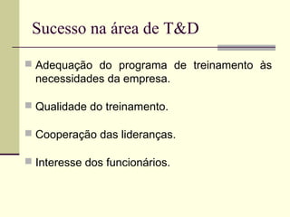 Sucesso na área de T&D
 Adequação do programa de treinamento às
necessidades da empresa.
 Qualidade do treinamento.
 Cooperação das lideranças.
 Interesse dos funcionários.
 