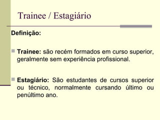 Trainee / Estagiário
Definição:
 Trainee: são recém formados em curso superior,
geralmente sem experiência profissional.
 Estagiário: São estudantes de cursos superior
ou técnico, normalmente cursando último ou
penúltimo ano.
 