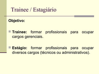 Trainee / Estagiário
Objetivo:
 Trainee: formar profissionais para ocupar
cargos gerenciais.
 Estágio: formar profissionais para ocupar
diversos cargos (técnicos ou administrativos).
 
