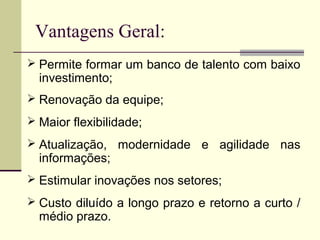 Vantagens Geral:
 Permite formar um banco de talento com baixo
investimento;
 Renovação da equipe;
 Maior flexibilidade;
 Atualização, modernidade e agilidade nas
informações;
 Estimular inovações nos setores;
 Custo diluído a longo prazo e retorno a curto /
médio prazo.
 