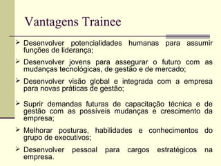 Vantagens Trainee
 Desenvolver potencialidades humanas para assumir
funções de liderança;
 Desenvolver jovens para assegurar o futuro com as
mudanças tecnológicas, de gestão e de mercado;
 Desenvolver visão global e integrada com a empresa
para novas práticas de gestão;
 Suprir demandas futuras de capacitação técnica e de
gestão com as possíveis mudanças e crescimento da
empresa;
 Melhorar posturas, habilidades e conhecimentos do
grupo de executivos;
 Desenvolver pessoal para cargos estratégicos na
empresa.
 