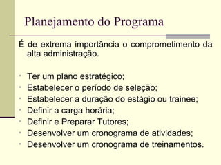 Planejamento do Programa
É de extrema importância o comprometimento da
alta administração.
• Ter um plano estratégico;
• Estabelecer o período de seleção;
• Estabelecer a duração do estágio ou trainee;
• Definir a carga horária;
• Definir e Preparar Tutores;
• Desenvolver um cronograma de atividades;
• Desenvolver um cronograma de treinamentos.
 