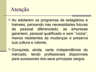 Atenção
 Ao adotarem os programas de estagiários e
trainees, pensando nas necessidades futuras
de pessoal diferenciado, as empresas
garantem, pessoal qualificado e sem “vícios”,
menos resistentes às mudanças e preserva
sua cultura e valores.
 Conquista, ainda, certa independência do
mercado, tendo profissionais disponíveis
para sucessores dos seus principais cargos.
 