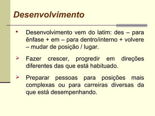 Desenvolvimento
 Desenvolvimento vem do latim: des – para
ênfase + em – para dentro/interno + volvere
– mudar de posição / lugar.
 Fazer crescer, progredir em direções
diferentes das que está habituado.
 Preparar pessoas para posições mais
complexas ou para carreiras diversas da
que está desempenhando.
 
