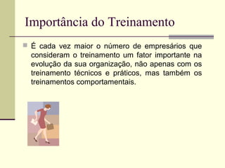 Importância do Treinamento
 É cada vez maior o número de empresários que
consideram o treinamento um fator importante na
evolução da sua organização, não apenas com os
treinamento técnicos e práticos, mas também os
treinamentos comportamentais.
 