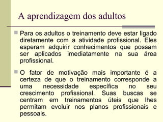 A aprendizagem dos adultos
 Para os adultos o treinamento deve estar ligado
diretamente com a atividade profissional. Eles
esperam adquirir conhecimentos que possam
ser aplicados imediatamente na sua área
profissional.
 O fator de motivação mais importante é a
certeza de que o treinamento corresponde a
uma necessidade específica no seu
crescimento profissional. Suas buscas se
centram em treinamentos úteis que lhes
permitam evoluir nos planos profissionais e
pessoais.
 