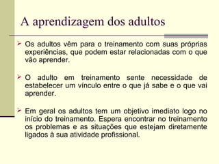 A aprendizagem dos adultos
 Os adultos vêm para o treinamento com suas próprias
experiências, que podem estar relacionadas com o que
vão aprender.
 O adulto em treinamento sente necessidade de
estabelecer um vínculo entre o que já sabe e o que vai
aprender.
 Em geral os adultos tem um objetivo imediato logo no
início do treinamento. Espera encontrar no treinamento
os problemas e as situações que estejam diretamente
ligados à sua atividade profissional.
 