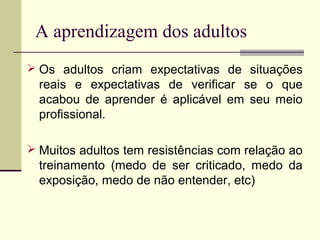 A aprendizagem dos adultos
 Os adultos criam expectativas de situações
reais e expectativas de verificar se o que
acabou de aprender é aplicável em seu meio
profissional.
 Muitos adultos tem resistências com relação ao
treinamento (medo de ser criticado, medo da
exposição, medo de não entender, etc)
 