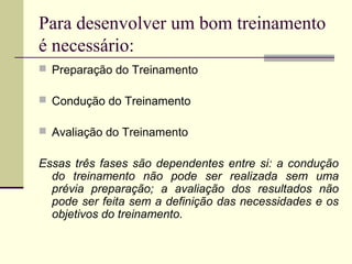 Para desenvolver um bom treinamento
é necessário:
 Preparação do Treinamento
 Condução do Treinamento
 Avaliação do Treinamento
Essas três fases são dependentes entre si: a condução
do treinamento não pode ser realizada sem uma
prévia preparação; a avaliação dos resultados não
pode ser feita sem a definição das necessidades e os
objetivos do treinamento.
 