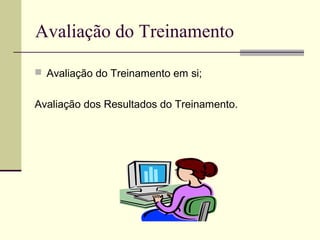 Avaliação do Treinamento
 Avaliação do Treinamento em si;
Avaliação dos Resultados do Treinamento.
 
