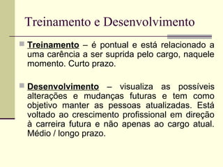 Treinamento e Desenvolvimento
 Treinamento – é pontual e está relacionado a
uma carência a ser suprida pelo cargo, naquele
momento. Curto prazo.
 Desenvolvimento – visualiza as possíveis
alterações e mudanças futuras e tem como
objetivo manter as pessoas atualizadas. Está
voltado ao crescimento profissional em direção
à carreira futura e não apenas ao cargo atual.
Médio / longo prazo.
 