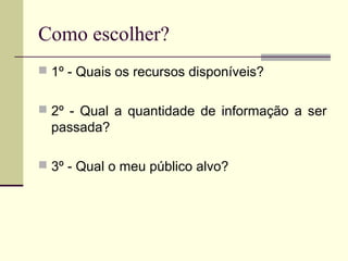 Como escolher?
 1º - Quais os recursos disponíveis?
 2º - Qual a quantidade de informação a ser
passada?
 3º - Qual o meu público alvo?
 