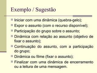 Exemplo / Sugestão
 Iniciar com uma dinâmica (quebra-gelo);
 Expor o assunto (com o recurso disponível);
 Participação do grupo sobre o assunto;
 Dinâmica com relação ao assunto (objetivo de
fixar o assunto);
 Continuação do assunto, com a participação
do grupo;
 Dinâmica ou filme (fixar o assunto);
 Finalizar com uma dinâmica de encerramento
ou a leitura de uma mensagem.
 