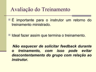 Avaliação do Treinamento
 É importante para o instrutor um retorno do
treinamento ministrado.
 Ideal fazer assim que termina o treinamento.
Não esquecer de solicitar feedback durante
o treinamento, com isso pode evitar
descontentamento do grupo com relação ao
instrutor.
 