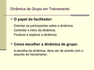 Dinâmica de Grupo em Treinamento
 O papel do facilitador:
- Orientar os participantes sobre a dinâmica.
- Controlar o ritmo da dinâmica.
- Finalizar e explorar a dinâmica.
 Como escolher a dinâmica de grupo:
A escolha da dinâmica, deve ser de acordo com o
assunto do treinamento.
 
