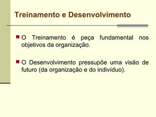 Treinamento e Desenvolvimento
 O Treinamento é peça fundamental nos
objetivos da organização.
 O Desenvolvimento pressupõe uma visão de
futuro (da organização e do indivíduo).
 