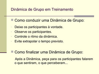  Como conduzir uma Dinâmica de Grupo:
- Deixe os participantes à vontade.
- Observe os participantes.
- Controle o ritmo da dinâmica.
- Evite extrapolar o tempo previsto.
 Como finalizar uma Dinâmica de Grupo:
Após a Dinâmica, peça para os participantes falarem
o que sentiram, o que perceberam...
Dinâmica de Grupo em Treinamento
 
