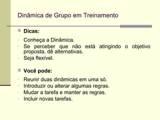 Dicas:
- Conheça a Dinâmica.
- Se perceber que não está atingindo o objetivo
proposta, dê alternativas.
- Seja flexível.
 Você pode:
- Reunir duas dinâmicas em uma só.
- Introduzir ou alterar algumas regras.
- Mudar a tarefa e manter as regras.
- Incluir novas tarefas.
Dinâmica de Grupo em Treinamento
 