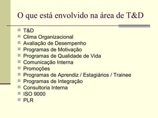 O que está envolvido na área de T&D
 T&D
 Clima Organizacional
 Avaliação de Desempenho
 Programas de Motivação
 Programas de Qualidade de Vida
 Comunicação Interna
 Promoções
 Programas de Aprendiz / Estagiários / Trainee
 Programas de Integração
 Consultoria Interna
 ISO 9000
 PLR
 