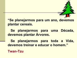“Se planejarmos para um ano, devemos
plantar cereais.
Se planejarmos para uma Década,
devemos plantar Árvores.
Se planejarmos para toda a Vida,
devemos treinar e educar o homem.”
Twan-Tzu
 