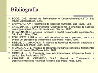 Bibliografia
 BOOG, G.G. Manual de Treinamento e Desenvolvimento-ABTD. São
Paulo: Makron Books. 1999.
 CARVALHO, A.V. Treinamento de Recursos Humanos. São Paulo. 1988.
 CHIAVENATO, I. Comportamento Organizacional: a dinâmica do sucesso
das organizações. 2 ed. Rio de Janeiro: Elsevier. 2005.
 CHIAVENATO, I. Recursos Humanos: o capital humano das organizações.
São Paulo: Atlas, 2004.
 FEUILLETTE, I. RH: o novo perfil do treinados: como preparar, conduzir e
avaliar um processo de treinamento. São Paulo: Nobel. 1991.
 FIDELIS, G. J.; BANOV, M. R. Gestão de Recursos Humanos: tradicional e
estratégia. São Paulo: Érica, 2006.
 FRANÇA, A. C. L. Práticas de Recursos Humanos: conceitos, ferramentas
e procedimentos. São Paulo: Atlas. 2007
 FIORELLI, J. O. Psicologia para Administradores: integrando teoria e
prática. São Paulo: Atlas. 2007.
 KANAANE, R.; ORTIGOSO, S.A.F. Manual de Treinamento e
Desenvolvimento do Potencial Humano. São Paulo: Atlas. 2001.
 