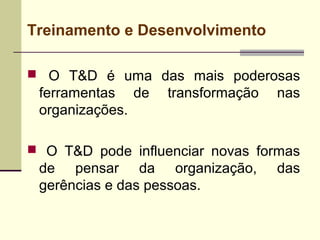 Treinamento e Desenvolvimento
 O T&D é uma das mais poderosas
ferramentas de transformação nas
organizações.
 O T&D pode influenciar novas formas
de pensar da organização, das
gerências e das pessoas.
 