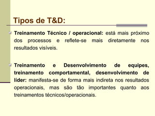 Tipos de T&D:
Treinamento Técnico / operacional: está mais próximo
dos processos e reflete-se mais diretamente nos
resultados visíveis.
Treinamento e Desenvolvimento de equipes,
treinamento comportamental, desenvolvimento de
líder: manifesta-se de forma mais indireta nos resultados
operacionais, mas são tão importantes quanto aos
treinamentos técnicos/operacionais.
 
