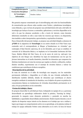 Asignatura Datos del alumno Fecha
Complementos para la
Formación Disciplinar
de Tecnología e
Informática
Apellidos: Calonge Pascual
8 de mayo de 2017
Nombre: Ainhoa
Me gustaría empezar comentando que el microblooging está entre las funcionalidades
de comunicación que ofrecen redes sociales como Twitter y plataformas tecnológicas
como Edmodo, y que a la hora de proponer una actividad dentro del aula o del taller de
tecnología que incluya el acceso a contenidos, aplicaciones y servicios disponibles en la
web a la que los alumnos accederán a ella a través de internet, como docentes
deberemos enseñarles no sólo a usar todos los recursos que tienen a su disposición,
sino también a saber interpretarlos, aprovecharlos y exprimirlos al máximo.
Para el desarrollo del presente trabajo, se propone una actividad dirigida a alumnos de
4ºESO de la asignatura de Tecnología en un centro situado en el País Vasco cuyo
contenido será el correspondiente al Bloque 4:“Instalaciones en viviendas” que
contempla el Real Decreto 236/2015, de 22 de diciembre, por el que se establece el
currículo de la Educación Básica y se implanta en la Comunidad Autónoma del País
Vasco. Boletín Oficial del País Vasco, de 15 de enero de 2016 (p. 238-240). Los
objetivos de este bloque son: identificar los tipos de instalaciones con los que los
jóvenes interactúan en el medio doméstico, describir los elementos que componen las
distintas instalaciones así como las normas que regulan su diseño y utilización, realizar
diseños sencillos, experimentar con el montaje de circuitos básicos y valorar las
condiciones que contribuyen al ahorro energético.
-Descripción de la actividad:
Se trata de construir en el taller de tecnología una maqueta, con los materiales
previamente definidos y disponibles en el taller, de una vivienda unifamiliar de
distribución también definida, dotada de elementos que contribuyan al ahorro
energético mediante la instalación de domótica, con el objetivo de poner en práctica los
conocimientos básicos en instalaciones de viviendas desarrollados previamente en el
aula y de que profundicen en los contenidos.
-Forma de trabajo y fases:
Se propone desarrollar la actividad por fases, trabajando en equipos de 3 a 4 personas
desarrollando un aprendizaje colaborativo desde la práctica, “learning by doing”,
generando la maqueta como elemento productivo y poniendo en marcha las
habilidades y capacidades desarrolladas anteriormente. Desde el punto docente y con el
objetivo de despertar mayor interés en los alumnos en el trabajo que van a realizar y
lograr que tengan un comportamiento activo en su aprendizaje, se les plantea realizar el
trabajo de equipo utilizando Twitter como alternativa en la web a la hora de buscar
TEMA 5 – Actividades © Universidad Internacional de La Rioja (UNIR)
 