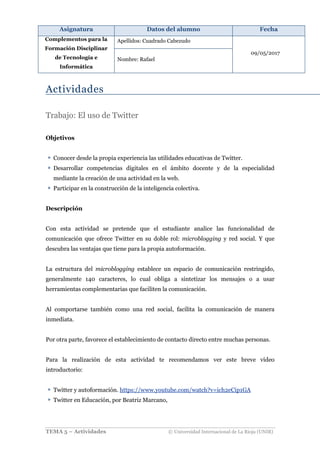 Asignatura Datos del alumno Fecha
Complementos para la
Formación Disciplinar
de Tecnología e
Informática
Apellidos: Cuadrado Cabezudo
09/05/2017
Nombre: Rafael
TEMA 5 – Actividades © Universidad Internacional de La Rioja (UNIR)
Actividades
Trabajo: El uso de Twitter
Objetivos
Conocer desde la propia experiencia las utilidades educativas de Twitter.
Desarrollar competencias digitales en el ámbito docente y de la especialidad
mediante la creación de una actividad en la web.
Participar en la construcción de la inteligencia colectiva.
Descripción
Con esta actividad se pretende que el estudiante analice las funcionalidad de
comunicación que ofrece Twitter en su doble rol: microblogging y red social. Y que
descubra las ventajas que tiene para la propia autoformación.
La estructura del microblogging establece un espacio de comunicación restringido,
generalmente 140 caracteres, lo cual obliga a sintetizar los mensajes o a usar
herramientas complementarias que faciliten la comunicación.
Al comportarse también como una red social, facilita la comunicación de manera
inmediata.
Por otra parte, favorece el establecimiento de contacto directo entre muchas personas.
Para la realización de esta actividad te recomendamos ver este breve vídeo
introductorio:
Twitter y autoformación. https://www.youtube.com/watch?v=ich2eCip1GA
Twitter en Educación, por Beatriz Marcano,
 