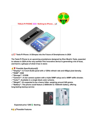 TESLA PI PHONE 2024 Nothing to iPhone….📢
📢💯Tesla Pi Phone: A Glimpse into the Future of Smartphones in 2024
The Tesla Pi Phone is an upcoming smartphone designed by Elon Musk's Tesla, expected
to release in 2024 at the very earliest This innovative device is generating a lot of buzz,
and here's a glimpse of what it has in store:
💰🌹Possible Specifications[2]
- **Display**: 6.7-inch OLED panel with a 120Hz refresh rate and 458ppi pixel density.
- **RAM**: 8GB
- **Storage**: 512GB
- **Camera**: A rear camera system with a triple 50MP setup and a 40MP selfie shooter.
- **Color**: Available in a single black color scheme.
- **Weight**: It's expected to be a heavy hitter, weighing around 240 grams.
- **Battery**: The phone could feature a 5000mAh to 7550mAh battery, offering
long-lasting backup service
Expected price 1200💲Starting.
#💰🚀Possible Features
 