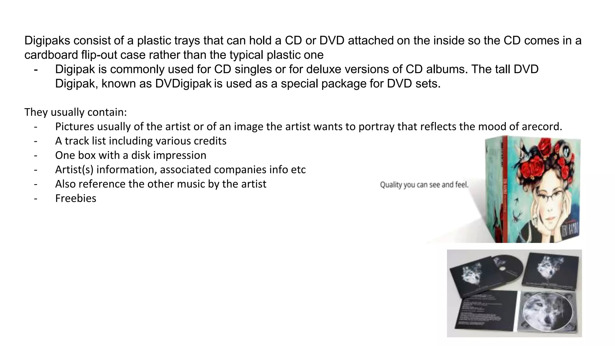 Digipaks consist of a plastic trays that can hold a CD or DVD attached on the inside so the CD comes in a
cardboard flip-out case rather than the typical plastic one
- Digipak is commonly used for CD singles or for deluxe versions of CD albums. The tall DVD
Digipak, known as DVDigipak is used as a special package for DVD sets.
They usually contain:
- Pictures usually of the artist or of an image the artist wants to portray that reflects the mood of arecord.
- A track list including various credits
- One box with a disk impression
- Artist(s) information, associated companies info etc
- Also reference the other music by the artist
- Freebies
 