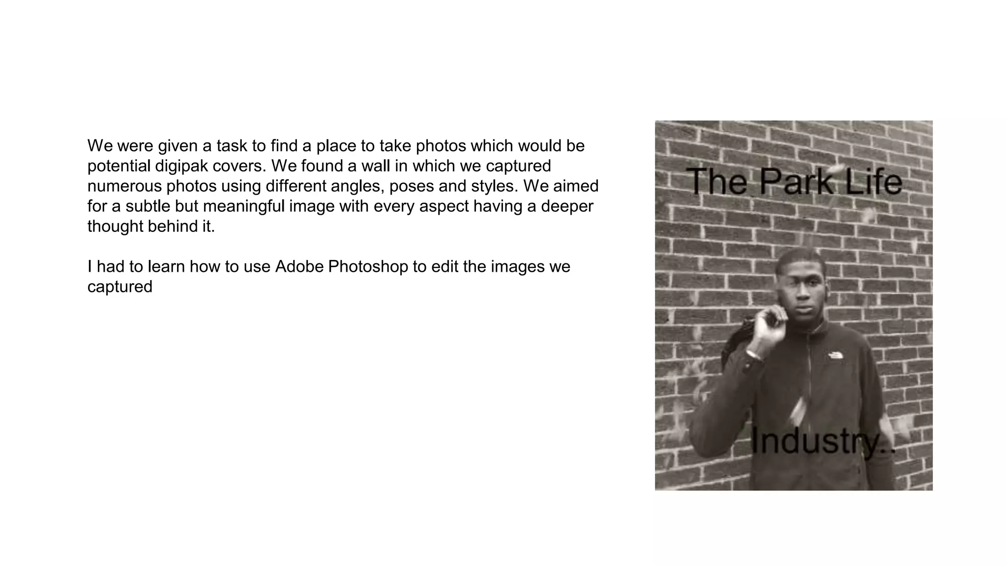 We were given a task to find a place to take photos which would be
potential digipak covers. We found a wall in which we captured
numerous photos using different angles, poses and styles. We aimed
for a subtle but meaningful image with every aspect having a deeper
thought behind it.
I had to learn how to use Adobe Photoshop to edit the images we
captured
 