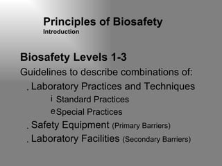Principles of Biosafety Introduction Biosafety Levels 1-3 Guidelines to describe combinations of: Laboratory Practices and Techniques Standard Practices Special Practices Safety Equipment  (Primary Barriers) Laboratory Facilities  (Secondary Barriers) 
