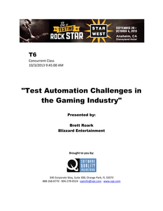 T6
Concurrent Class
10/3/2013 9:45:00 AM

"Test Automation Challenges in
the Gaming Industry"
Presented by:
Brett Roark
Blizzard Entertainment

Brought to you by:

340 Corporate Way, Suite 300, Orange Park, FL 32073
888-268-8770 ∙ 904-278-0524 ∙ sqeinfo@sqe.com ∙ www.sqe.com

 