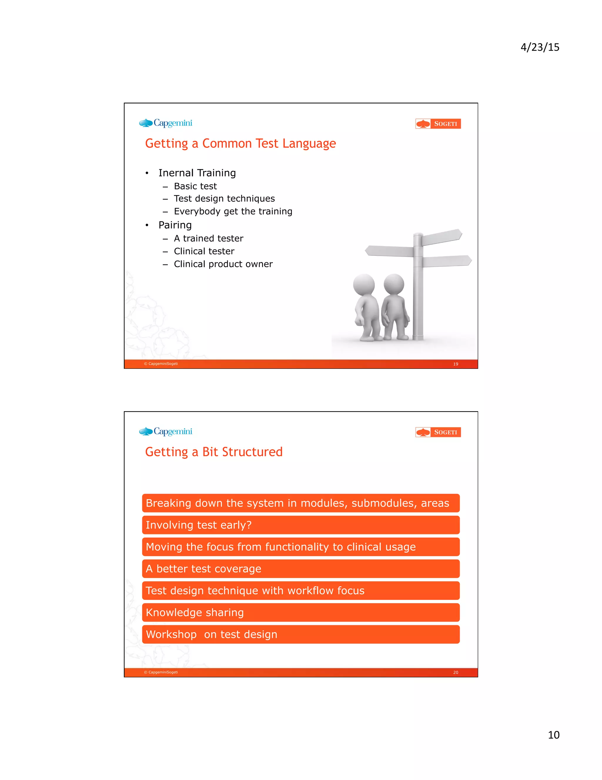 4/23/15	
  
10	
  
© CapgeminiSogeti
Getting a Common Test Language
•  Inernal Training
–  Basic test
–  Test design techniques
–  Everybody get the training
•  Pairing
–  A trained tester
–  Clinical tester
–  Clinical product owner
19
© CapgeminiSogeti
Getting a Bit Structured
Breaking down the system in modules, submodules, areas
Involving test early?
Moving the focus from functionality to clinical usage
A better test coverage
Test design technique with workflow focus
Knowledge sharing
Workshop on test design
20
 