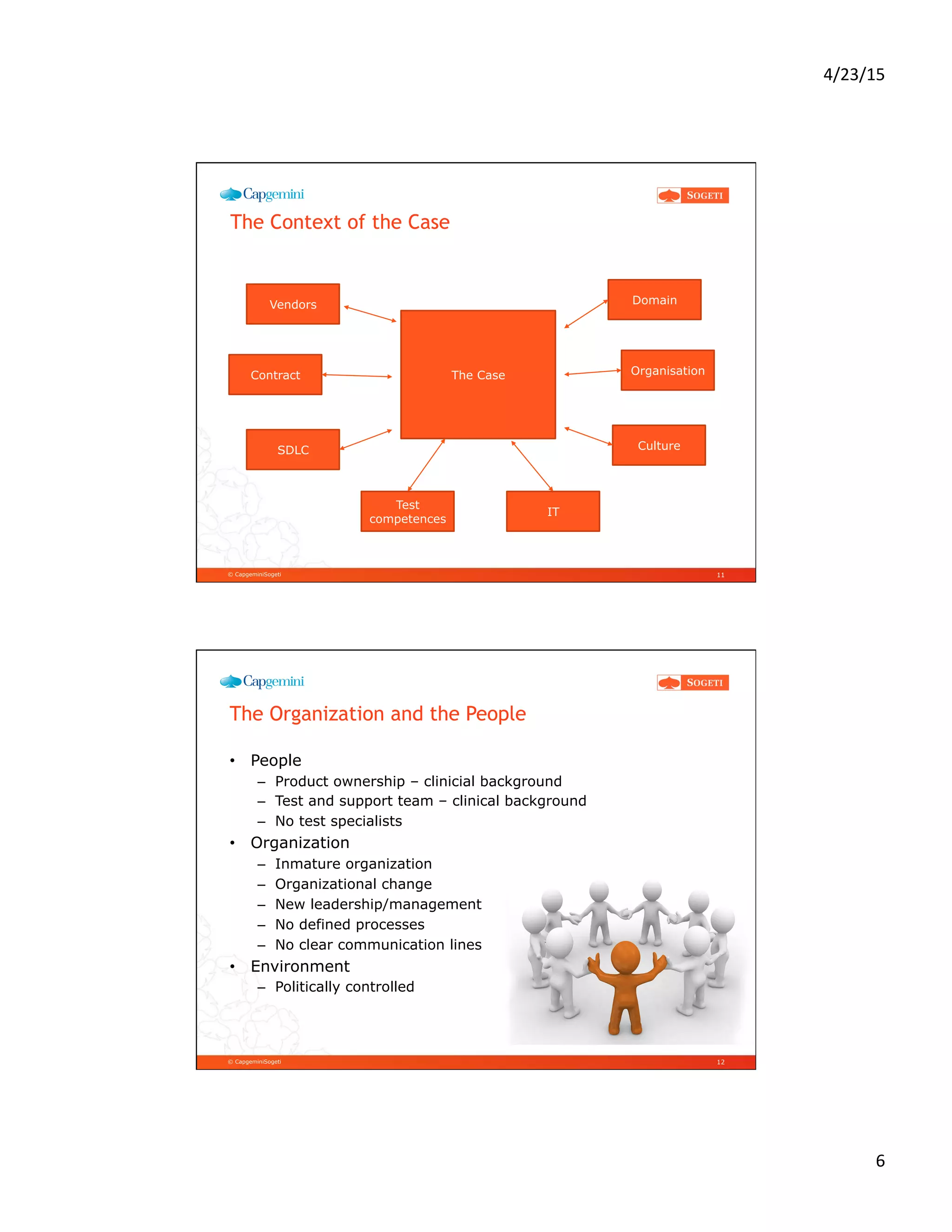 4/23/15	
  
6	
  
© CapgeminiSogeti
The Context of the Case
11
The Case
Domain
Organisation
Culture
IT
Test
competences
SDLC
Contract
Vendors
© CapgeminiSogeti
The Organization and the People
•  People
–  Product ownership – clinicial background
–  Test and support team – clinical background
–  No test specialists
•  Organization
–  Inmature organization
–  Organizational change
–  New leadership/management
–  No defined processes
–  No clear communication lines
•  Environment
–  Politically controlled
12
 