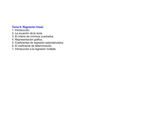 Tema 6: Regresión lineal.
1. Introducción.
2. La ecuación de la recta.
3. El criterio de mínimos cuadrados.
4. Representación gráfica.
5. Coeficientes de regresión estandarizados.
6. El coeficiente de determinación.
7. Introducción a la regresión múltiple.
 