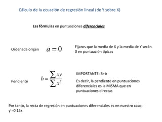 Cálculo de la ecuación de regresión lineal (de Y sobre X)
Las fórmulas en puntuaciones diferenciales
Pendiente
Ordenada origen 0a = Fijaros que la media de X y la media de Y serán
0 en puntuación típicas
2
xy
b
x
=
∑
∑
IMPORTANTE: B=b
Es decir, la pendiente en puntuaciones
diferenciales es la MISMA que en
puntuaciones directas
Por tanto, la recta de regresión en puntuaciones diferenciales es en nuestro caso:
y’=0’15x
 
