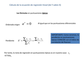 Cálculo de la ecuación de regresión lineal (de Y sobre X)
Las fórmulas en puntuaciones típicas
Pendiente
Ordenada origen
Al igual que en las puntuaciones diferenciales
Por tanto, la recta de regresión en puntuaciones típicas es en nuestro caso: zy’
=0’703zx
0a+
=
2
x y x y
x
z z z z
b
z n
+
⋅ ⋅
= =
∑ ∑
∑
IMPORTANTE: Como veremos, la
pendiente en puntuaciones
típicas COINCIDE con el índice de
correlación de Pearson
 
