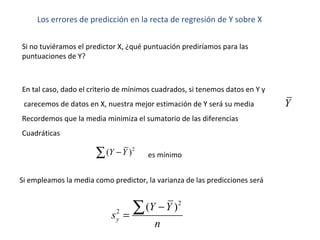 Los errores de predicción en la recta de regresión de Y sobre X
2
2
( )
y
Y Y
s
n
−
=
∑
Si no tuviéramos el predictor X, ¿qué puntuación prediríamos para las
puntuaciones de Y?
En tal caso, dado el criterio de mínimos cuadrados, si tenemos datos en Y y
carecemos de datos en X, nuestra mejor estimación de Y será su media
Recordemos que la media minimiza el sumatorio de las diferencias
Cuadráticas
Y
2
( )Y Y−∑ es mínimo
Si empleamos la media como predictor, la varianza de las predicciones será
 