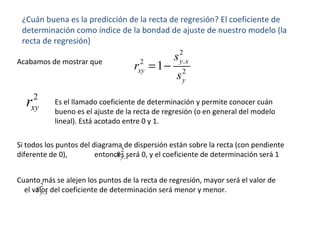 ¿Cuán buena es la predicción de la recta de regresión? El coeficiente de
determinación como índice de la bondad de ajuste de nuestro modelo (la
recta de regresión)
2
.2
2
1 y x
xy
y
s
r
s
= −Acabamos de mostrar que
2
xyr Es el llamado coeficiente de determinación y permite conocer cuán
bueno es el ajuste de la recta de regresión (o en general del modelo
lineal). Está acotado entre 0 y 1.
Si todos los puntos del diagrama de dispersión están sobre la recta (con pendiente
diferente de 0), entonces será 0, y el coeficiente de determinación será 1
2
.y xs
Cuanto más se alejen los puntos de la recta de regresión, mayor será el valor de
el valor del coeficiente de determinación será menor y menor.
2
.y xs
 