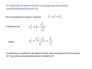El coeficiente de determinación y la proporción de varianza
asociada/explicada/común (2)
2 2 2
' .y y y xs s s= +De la transparencia anterior, tenemos
Y sabíamos que
2
.2
2
1 y x
xy
y
s
r
s
= −
2 2 2
. ´2
2 2
y y x y
xy
y y
s s s
r
s s
−
= =luego
En definitiva, el coeficiente de determinación mide la proporción de la varianza
de Y que está asociada/explicada por el predictor X
 