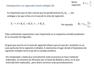 Introducción a la regresión lineal múltiple (2)
1 2 2 3 3' ... k kX A B X B X B X= + + + +
Es importante que os deis cuenta que las ponderaciones B2, B3, ..., son
análogas a las que vimos en el caso de la recta de regresión.
Tales coeficientes representan cuán importante es la respectiva variable predictora
en la ecuación de regresión.
Al igual que ocurría en la recta de regresión (fijaros que el caso de 1 predictor es un
caso particular de la regresión múltiple), A representa el lugar donde el hiperplano de
regresión múltiple corta el eje de la variable predicha.
Por simplicidad, y dado que normalmente todo el proceso se hace mediante
ordenador, no veremos las fórmulas (ver el texto de Botella y otros, en el que
está todo bien explicado)...pero ahora veremos unas puntualizaciones.
1.3
2 12.3
2.3
s
B r
s
=Por ejemplo
y
xy
x
s
B r
s
= ⋅Recta
regresión
 